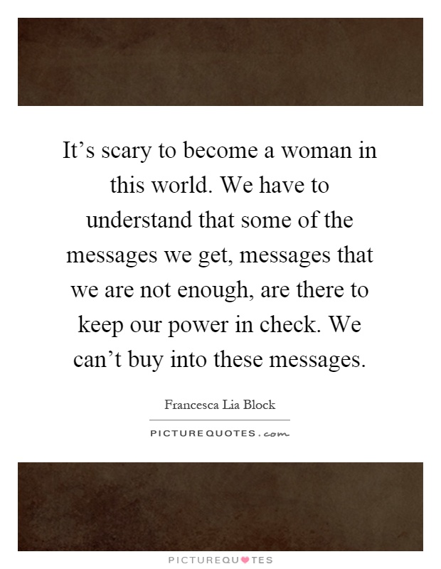 It's scary to become a woman in this world. We have to understand that some of the messages we get, messages that we are not enough, are there to keep our power in check. We can't buy into these messages Picture Quote #1
