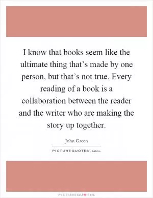 I know that books seem like the ultimate thing that’s made by one person, but that’s not true. Every reading of a book is a collaboration between the reader and the writer who are making the story up together Picture Quote #1