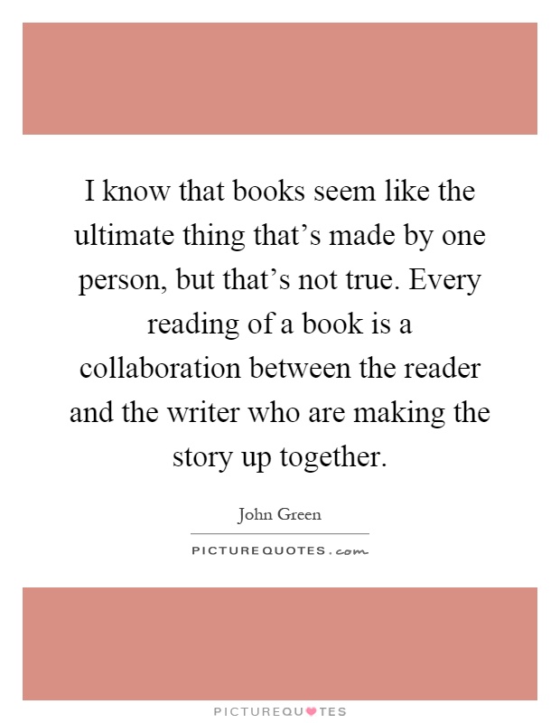 I know that books seem like the ultimate thing that's made by one person, but that's not true. Every reading of a book is a collaboration between the reader and the writer who are making the story up together Picture Quote #1