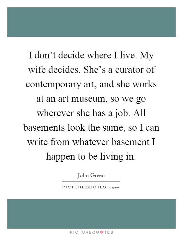 I don't decide where I live. My wife decides. She's a curator of contemporary art, and she works at an art museum, so we go wherever she has a job. All basements look the same, so I can write from whatever basement I happen to be living in Picture Quote #1