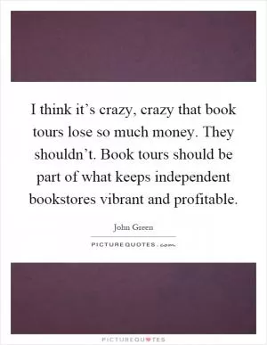 I think it’s crazy, crazy that book tours lose so much money. They shouldn’t. Book tours should be part of what keeps independent bookstores vibrant and profitable Picture Quote #1