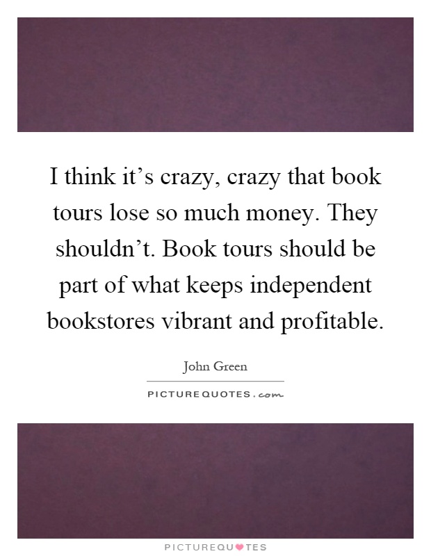 I think it's crazy, crazy that book tours lose so much money. They shouldn't. Book tours should be part of what keeps independent bookstores vibrant and profitable Picture Quote #1