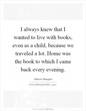 I always knew that I wanted to live with books, even as a child, because we traveled a lot. Home was the book to which I came back every evening Picture Quote #1