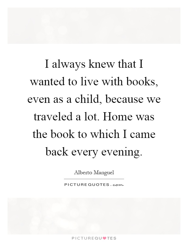 I always knew that I wanted to live with books, even as a child, because we traveled a lot. Home was the book to which I came back every evening Picture Quote #1