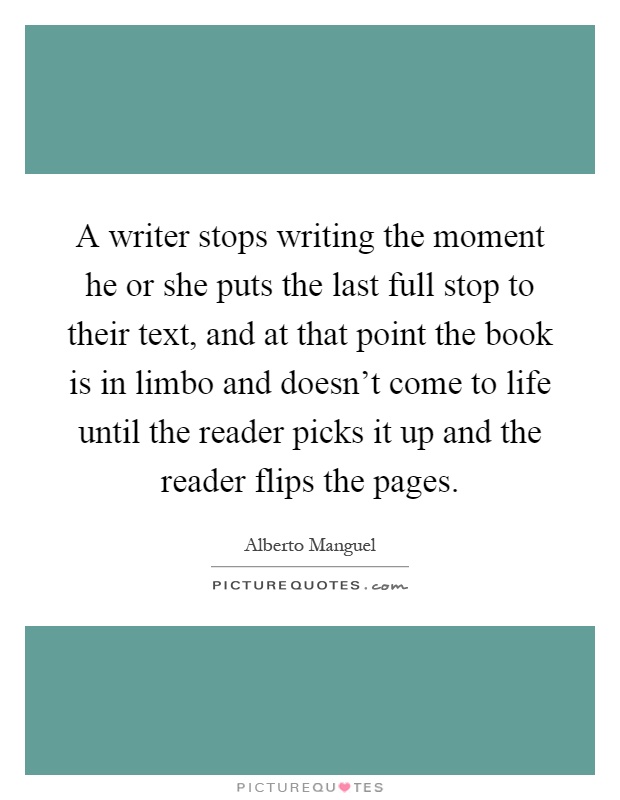 A writer stops writing the moment he or she puts the last full stop to their text, and at that point the book is in limbo and doesn't come to life until the reader picks it up and the reader flips the pages Picture Quote #1