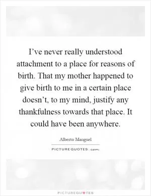 I’ve never really understood attachment to a place for reasons of birth. That my mother happened to give birth to me in a certain place doesn’t, to my mind, justify any thankfulness towards that place. It could have been anywhere Picture Quote #1