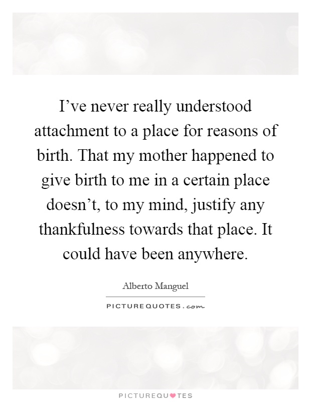 I've never really understood attachment to a place for reasons of birth. That my mother happened to give birth to me in a certain place doesn't, to my mind, justify any thankfulness towards that place. It could have been anywhere Picture Quote #1