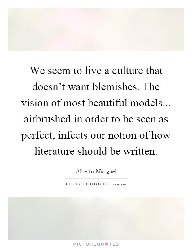 We seem to live a culture that doesn't want blemishes. The vision of most beautiful models... airbrushed in order to be seen as perfect, infects our notion of how literature should be written Picture Quote #1