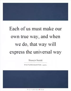 Each of us must make our own true way, and when we do, that way will express the universal way Picture Quote #1
