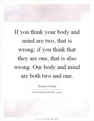 If you think your body and mind are two, that is wrong; if you think that they are one, that is also wrong. Our body and mind are both two and one Picture Quote #1