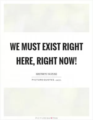 We must exist right here, right now! Picture Quote #1