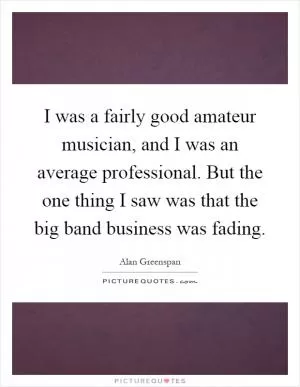 I was a fairly good amateur musician, and I was an average professional. But the one thing I saw was that the big band business was fading Picture Quote #1