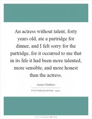 An actress without talent, forty years old, ate a partridge for dinner, and I felt sorry for the partridge, for it occurred to me that in its life it had been more talented, more sensible, and more honest than the actress Picture Quote #1