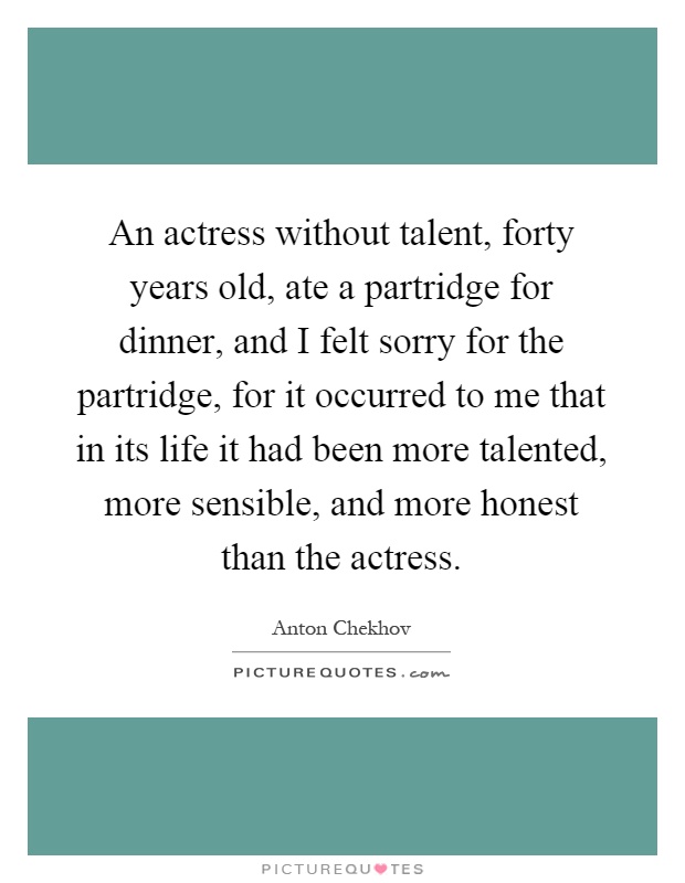 An actress without talent, forty years old, ate a partridge for dinner, and I felt sorry for the partridge, for it occurred to me that in its life it had been more talented, more sensible, and more honest than the actress Picture Quote #1