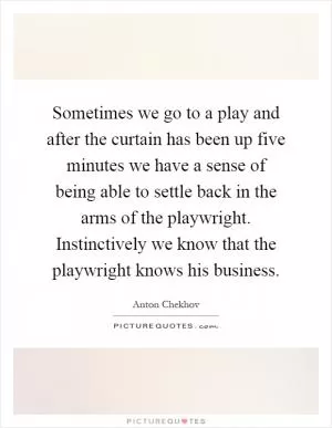 Sometimes we go to a play and after the curtain has been up five minutes we have a sense of being able to settle back in the arms of the playwright. Instinctively we know that the playwright knows his business Picture Quote #1