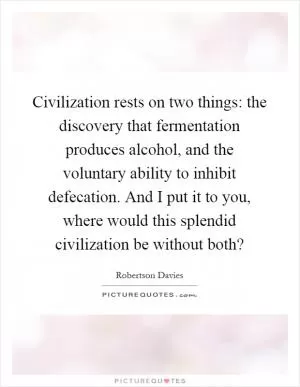 Civilization rests on two things: the discovery that fermentation produces alcohol, and the voluntary ability to inhibit defecation. And I put it to you, where would this splendid civilization be without both? Picture Quote #1