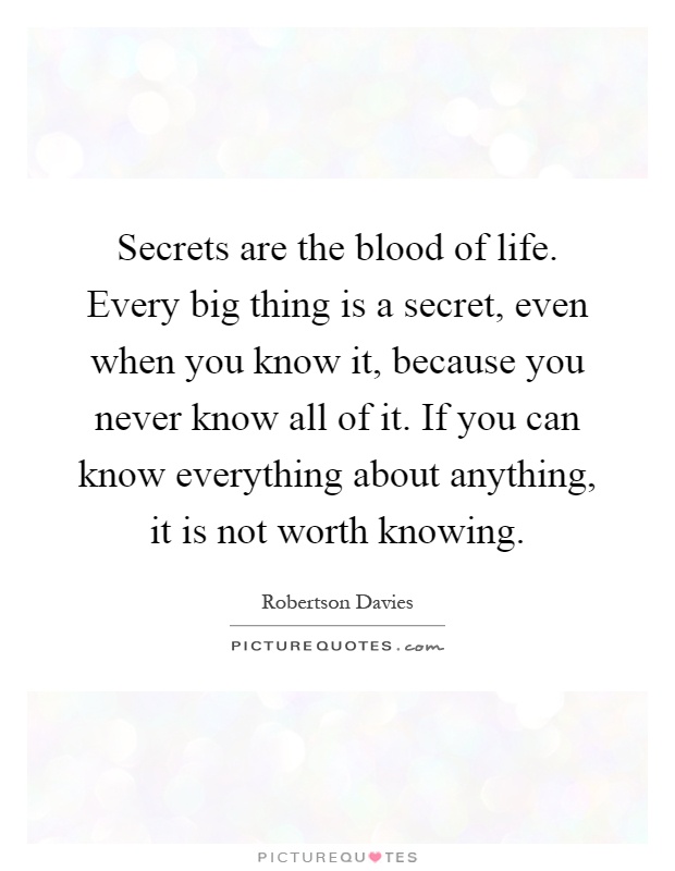 Secrets are the blood of life. Every big thing is a secret, even when you know it, because you never know all of it. If you can know everything about anything, it is not worth knowing Picture Quote #1