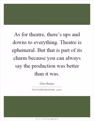 As for theatre, there’s ups and downs to everything. Theatre is ephemeral. But that is part of its charm because you can always say the production was better than it was Picture Quote #1