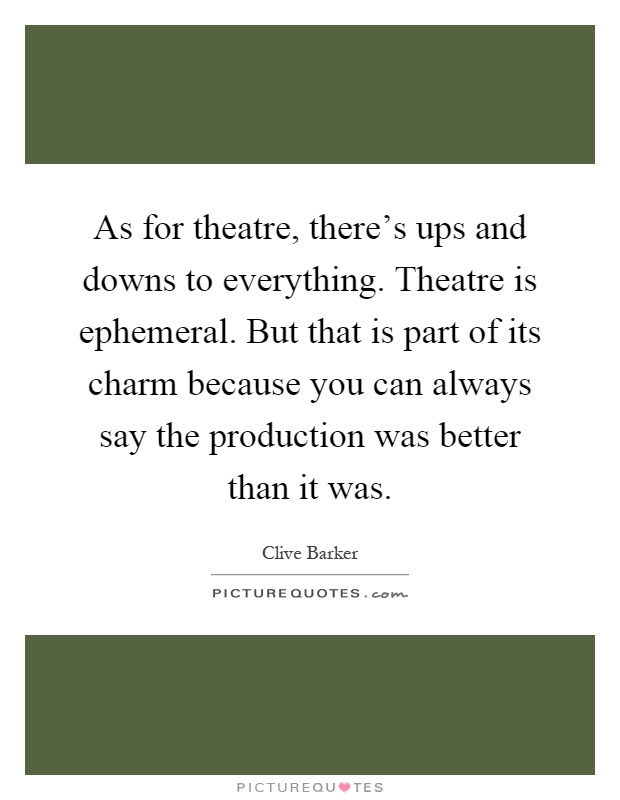 As for theatre, there's ups and downs to everything. Theatre is ephemeral. But that is part of its charm because you can always say the production was better than it was Picture Quote #1