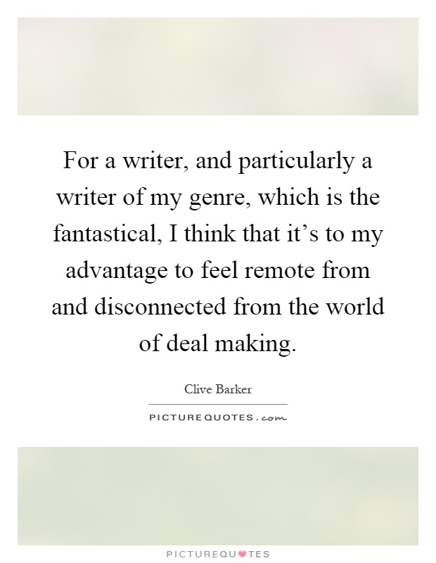 For a writer, and particularly a writer of my genre, which is the fantastical, I think that it's to my advantage to feel remote from and disconnected from the world of deal making Picture Quote #1
