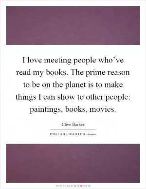 I love meeting people who’ve read my books. The prime reason to be on the planet is to make things I can show to other people: paintings, books, movies Picture Quote #1
