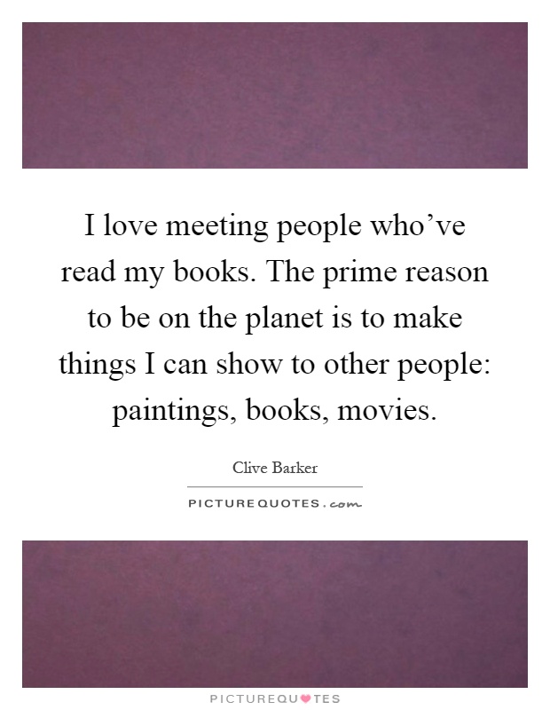 I love meeting people who've read my books. The prime reason to be on the planet is to make things I can show to other people: paintings, books, movies Picture Quote #1