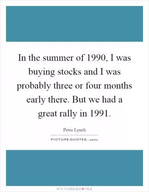 In the summer of 1990, I was buying stocks and I was probably three or four months early there. But we had a great rally in 1991 Picture Quote #1