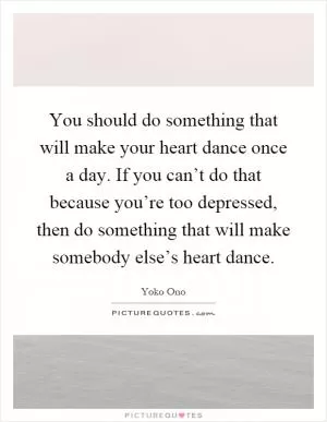 You should do something that will make your heart dance once a day. If you can’t do that because you’re too depressed, then do something that will make somebody else’s heart dance Picture Quote #1