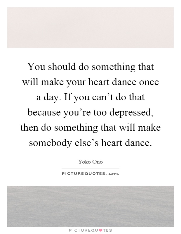 You should do something that will make your heart dance once a day. If you can't do that because you're too depressed, then do something that will make somebody else's heart dance Picture Quote #1