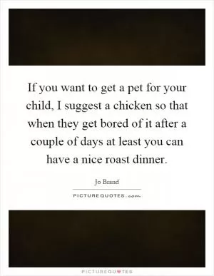 If you want to get a pet for your child, I suggest a chicken so that when they get bored of it after a couple of days at least you can have a nice roast dinner Picture Quote #1