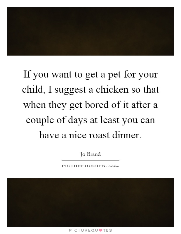 If you want to get a pet for your child, I suggest a chicken so that when they get bored of it after a couple of days at least you can have a nice roast dinner Picture Quote #1