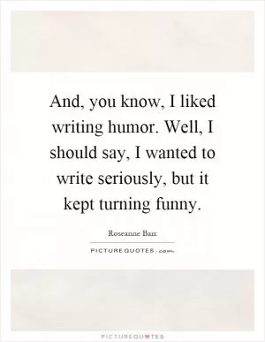 And, you know, I liked writing humor. Well, I should say, I wanted to write seriously, but it kept turning funny Picture Quote #1
