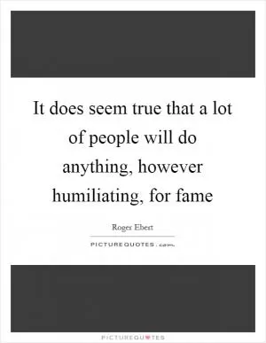 It does seem true that a lot of people will do anything, however humiliating, for fame Picture Quote #1