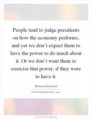 People tend to judge presidents on how the economy performs, and yet we don’t expect them to have the power to do much about it. Or we don’t want them to exercise that power, if they were to have it Picture Quote #1