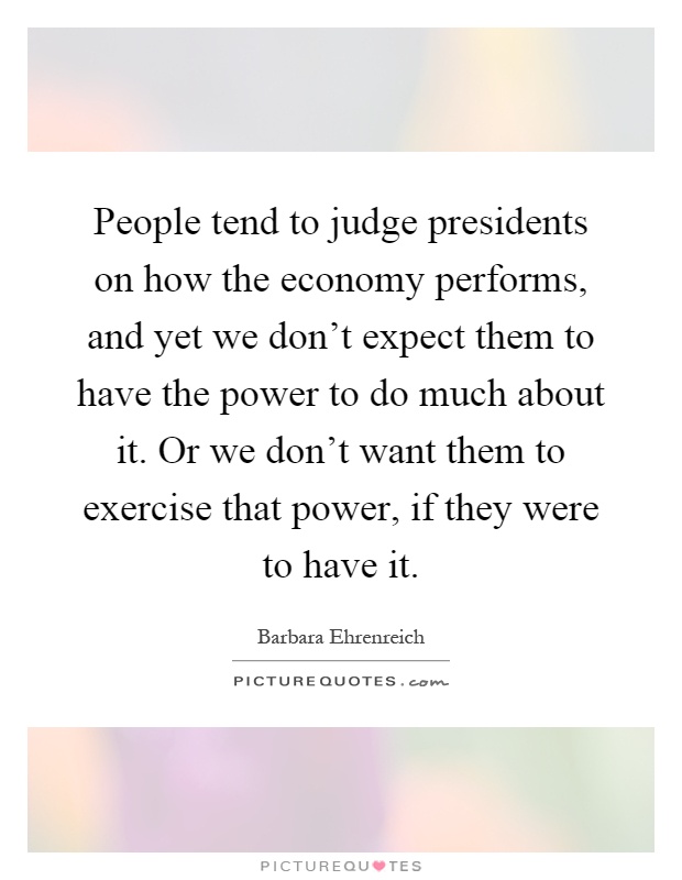 People tend to judge presidents on how the economy performs, and yet we don't expect them to have the power to do much about it. Or we don't want them to exercise that power, if they were to have it Picture Quote #1
