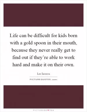 Life can be difficult for kids born with a gold spoon in their mouth, because they never really get to find out if they’re able to work hard and make it on their own Picture Quote #1