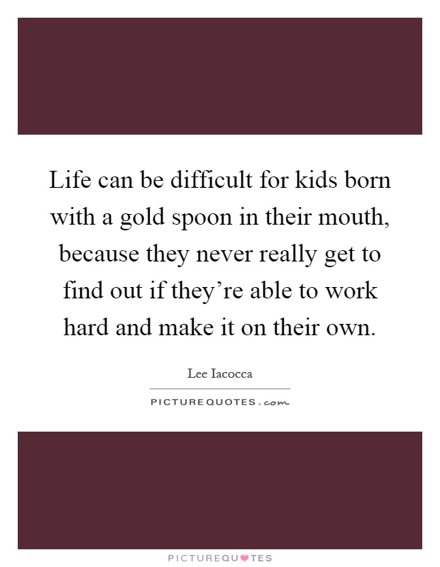 Life can be difficult for kids born with a gold spoon in their mouth, because they never really get to find out if they're able to work hard and make it on their own Picture Quote #1