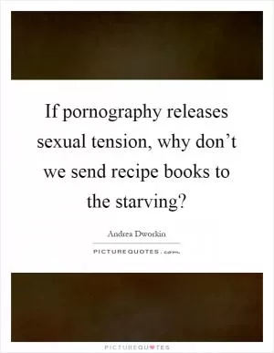 If pornography releases sexual tension, why don’t we send recipe books to the starving? Picture Quote #1