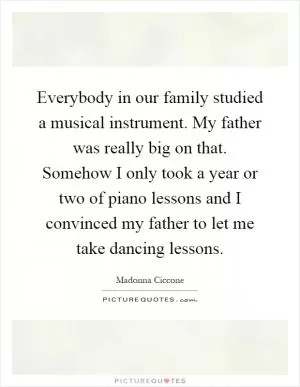 Everybody in our family studied a musical instrument. My father was really big on that. Somehow I only took a year or two of piano lessons and I convinced my father to let me take dancing lessons Picture Quote #1