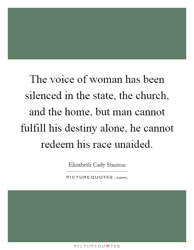 The voice of woman has been silenced in the state, the church, and the home, but man cannot fulfill his destiny alone, he cannot redeem his race unaided Picture Quote #1