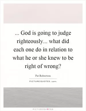 ... God is going to judge righteously... what did each one do in relation to what he or she knew to be right of wrong? Picture Quote #1