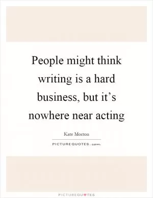 People might think writing is a hard business, but it’s nowhere near acting Picture Quote #1