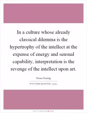 In a culture whose already classical dilemma is the hypertrophy of the intellect at the expense of energy and sensual capability, interpretation is the revenge of the intellect upon art Picture Quote #1