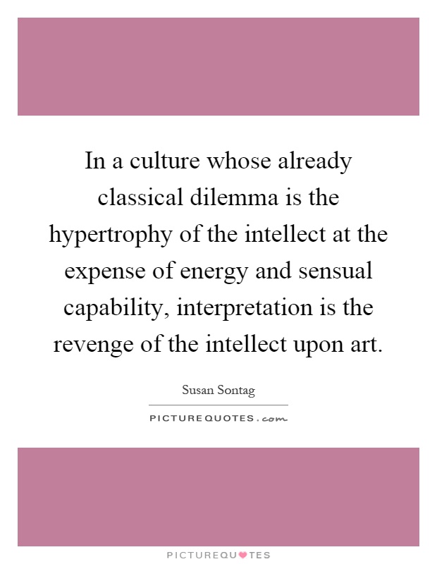 In a culture whose already classical dilemma is the hypertrophy of the intellect at the expense of energy and sensual capability, interpretation is the revenge of the intellect upon art Picture Quote #1