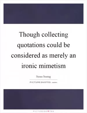 Though collecting quotations could be considered as merely an ironic mimetism Picture Quote #1