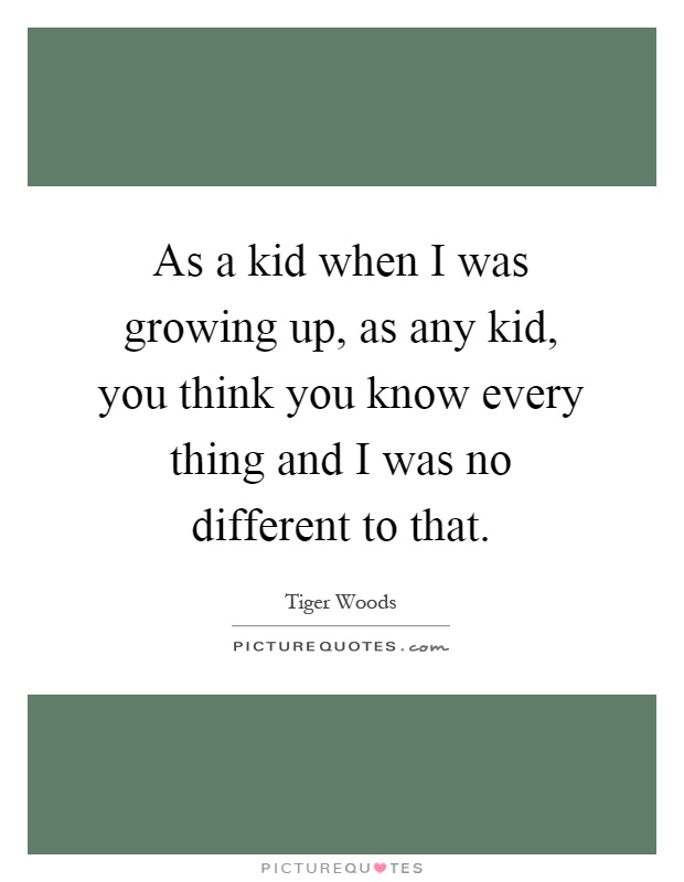 As a kid when I was growing up, as any kid, you think you know every thing and I was no different to that Picture Quote #1