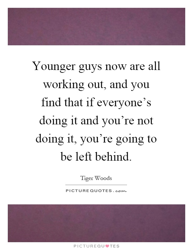 Younger guys now are all working out, and you find that if everyone's doing it and you're not doing it, you're going to be left behind Picture Quote #1