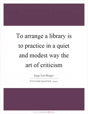 To arrange a library is to practice in a quiet and modest way the art of criticism Picture Quote #1
