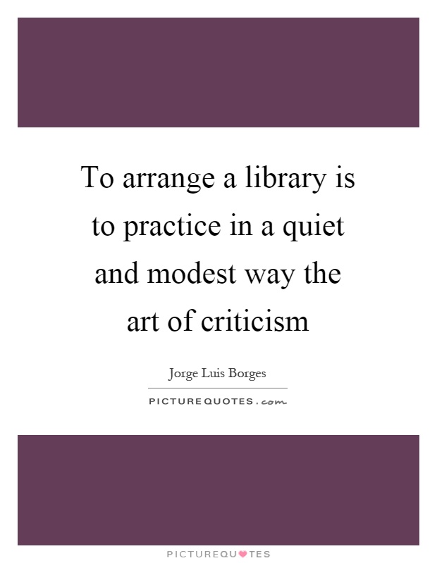 To arrange a library is to practice in a quiet and modest way the art of criticism Picture Quote #1