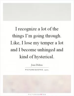 I recognize a lot of the things I’m going through. Like, I lose my temper a lot and I become unhinged and kind of hysterical Picture Quote #1